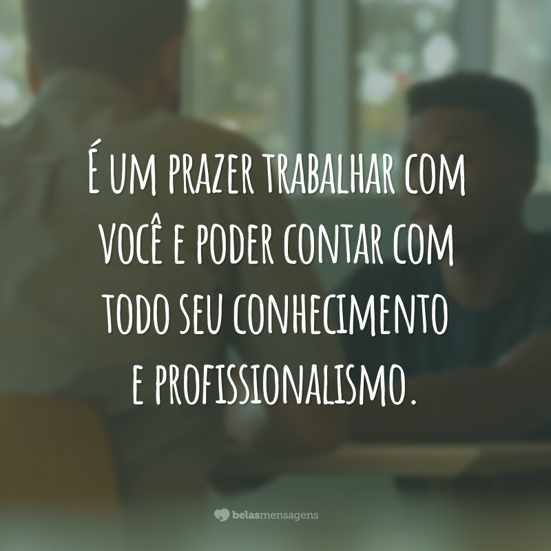 É um prazer trabalhar com você e poder contar com todo seu conhecimento e profissionalismo.