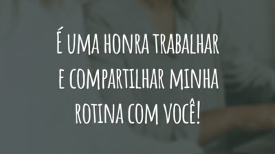 É uma honra trabalhar e compartilhar minha rotina com você!
