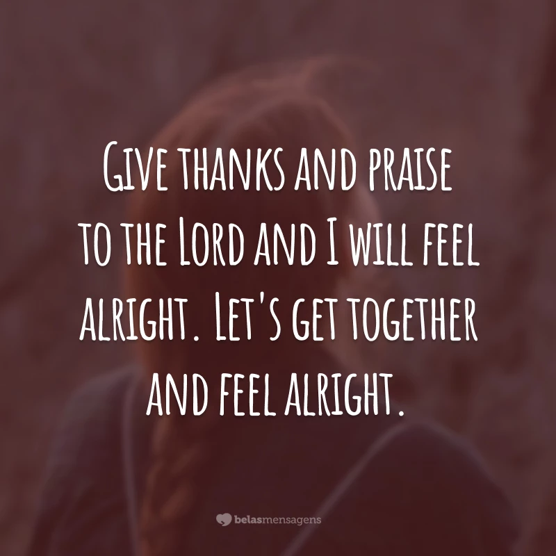 Give thanks and praise to the Lord and I will feel alright. Let's get together and feel alright. (Seja grato e louve ao Senhor e eu ficarei bem. Vamos seguir juntos e ficaremos bem.)
