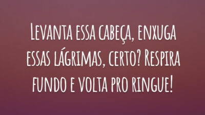 Levanta essa cabeça, enxuga essas lágrimas, certo? Respira fundo e volta pro ringue!
