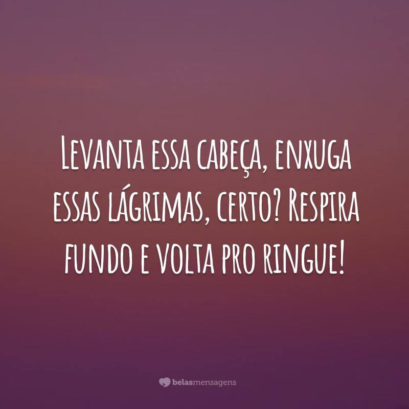 Levanta essa cabeça, enxuga essas lágrimas, certo? Respira fundo e volta pro ringue!