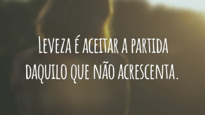 Leveza é aceitar a partida daquilo que não acrescenta.