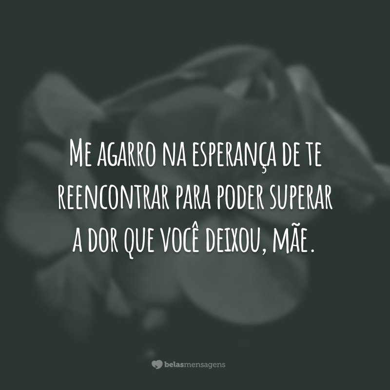 Me agarro na esperança de te reencontrar para poder superar a dor que você deixou, mãe.