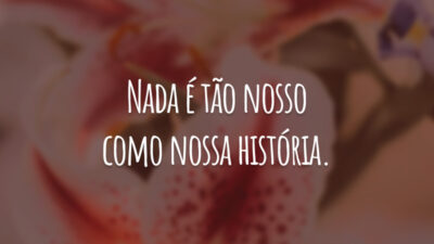 Nada é tão nosso como nossa história.