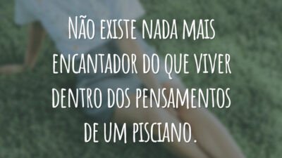 Não existe nada mais encantador do que viver dentro dos pensamentos de um pisciano.