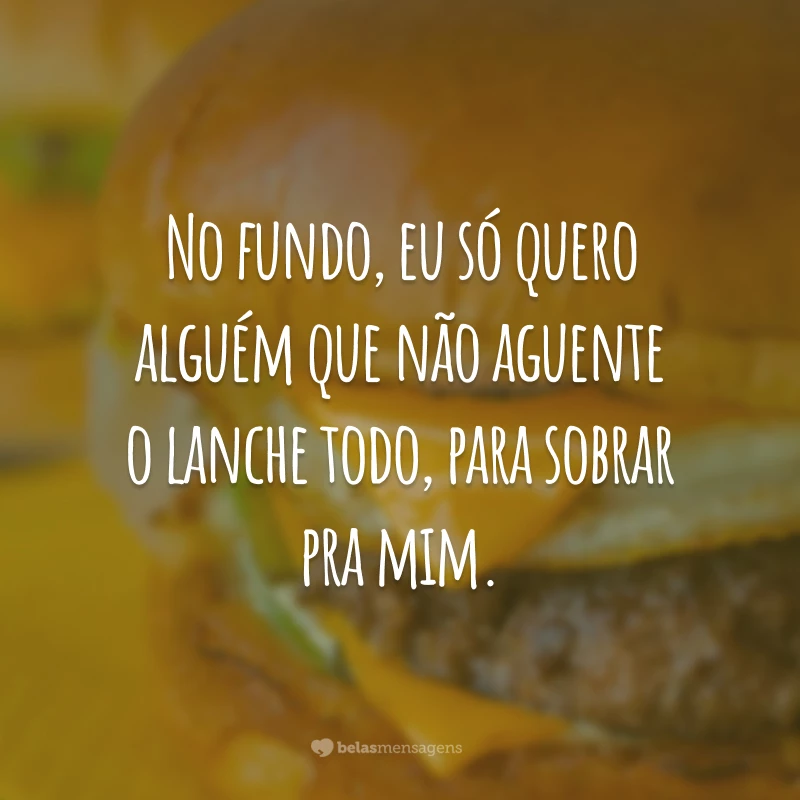 No fundo, eu só quero alguém que não aguente o lanche todo, para sobrar pra mim.