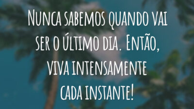 Nunca sabemos quando vai ser o último dia. Então, viva intensamente cada instante!