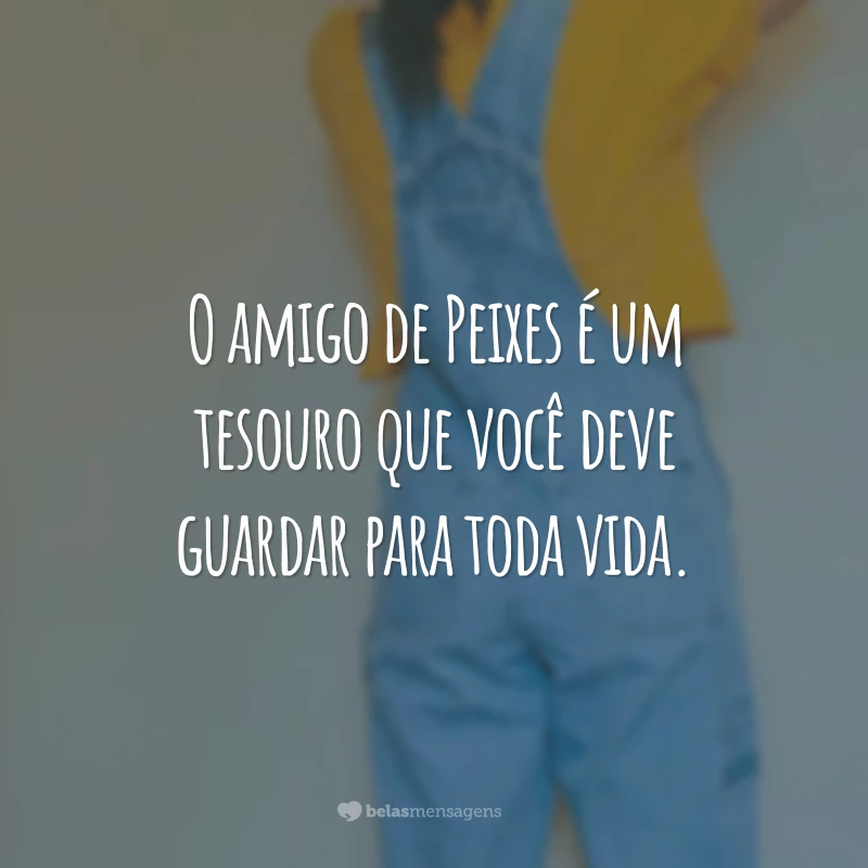 O amigo de Peixes é um tesouro que você deve guardar para toda vida.