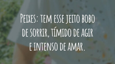 Peixes: tem esse jeito bobo de sorrir, tímido de agir e intenso de amar.
