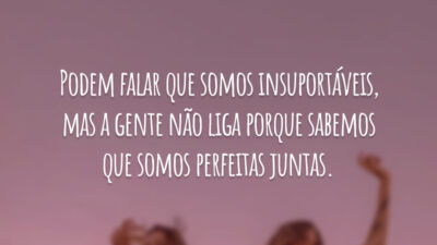 Podem falar que somos insuportáveis, mas a gente não liga porque sabemos que somos perfeitas juntas.