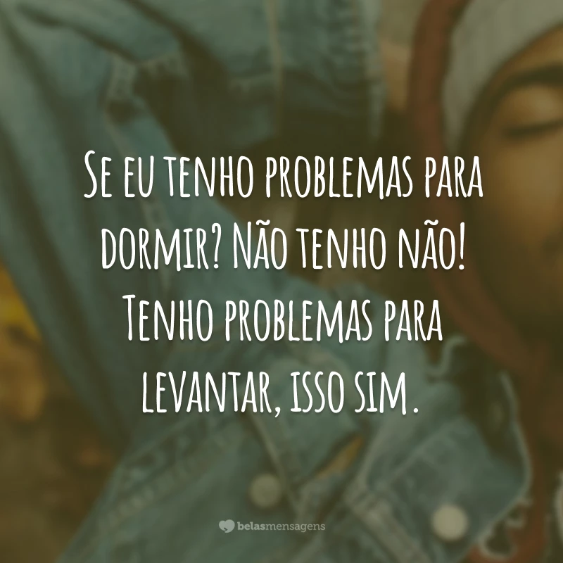 Se eu tenho problemas para dormir? Não tenho não! Tenho problemas para levantar, isso sim.