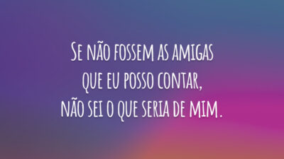 Se não fossem as amigas que eu posso contar, não sei o que seria de mim.
