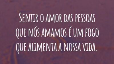 Sentir o amor das pessoas que nós amamos é um fogo que alimenta a nossa vida.