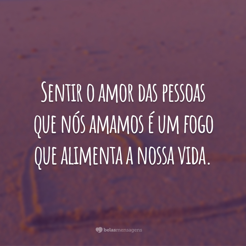 Sentir o amor das pessoas que nós amamos é um fogo que alimenta a nossa vida.