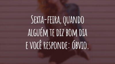 Sexta-feira, quando alguém te diz bom dia e você responde: óbvio.