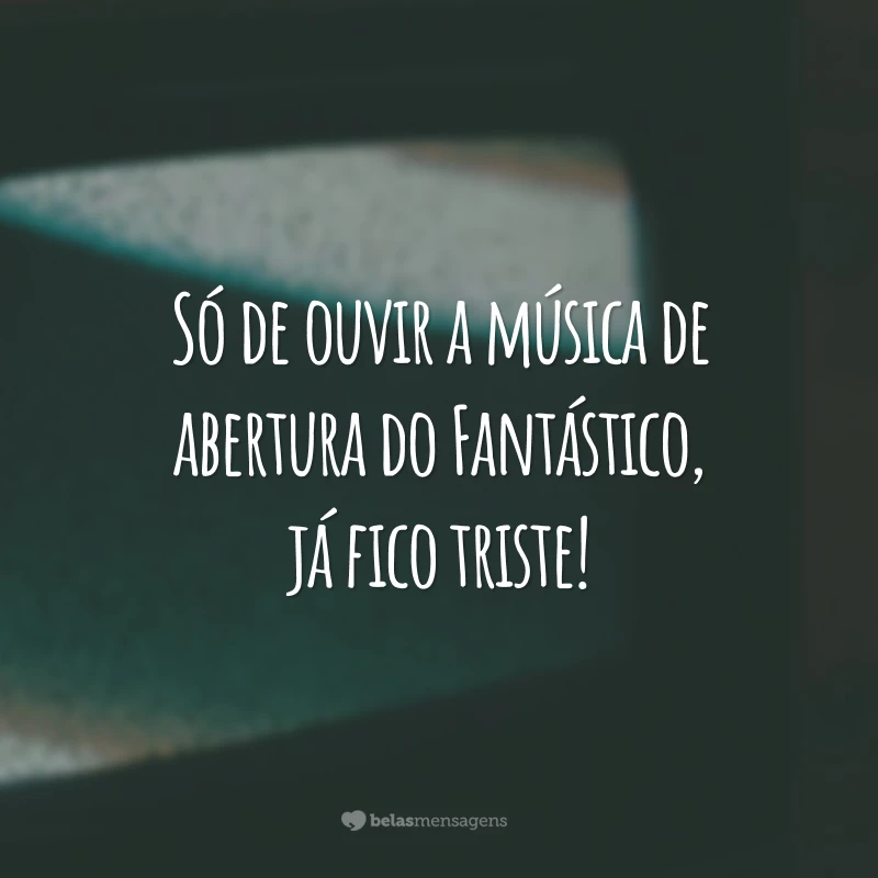 Só de ouvir a música de abertura do Fantástico, já fico triste!