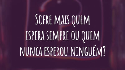 Sofre mais quem espera sempre ou quem nunca esperou ninguém?