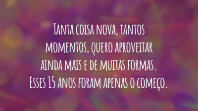 Tanta coisa nova, tantos momentos, quero aproveitar ainda mais e de muitas formas. Esses 15 anos foram apenas o começo.
