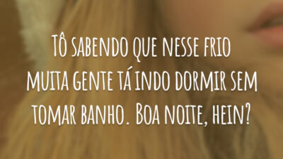 Tô sabendo que nesse frio muita gente tá indo dormir sem tomar banho. Boa noite, hein?