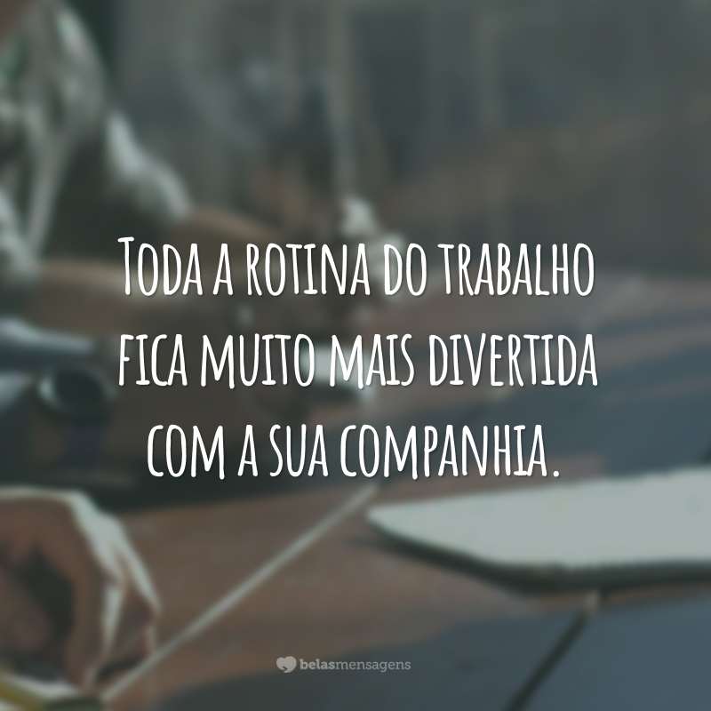 Toda a rotina do trabalho fica muito mais divertida com a sua companhia.