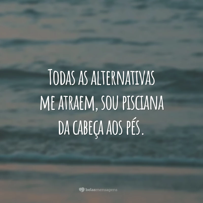 Todas as alternativas me atraem, sou pisciana da cabeça aos pés.