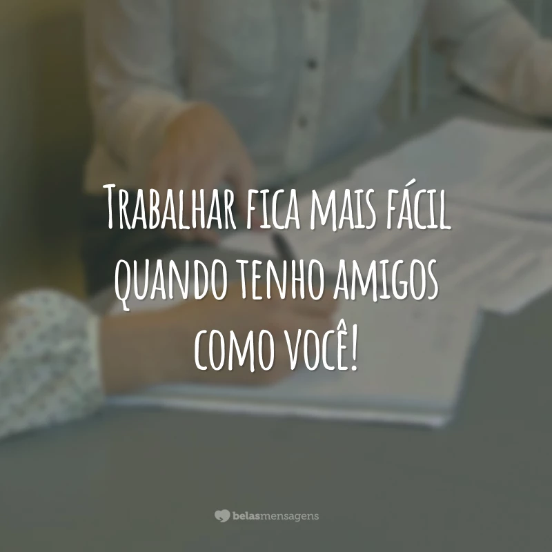 Trabalhar fica mais fácil quando tenho amigos como você!