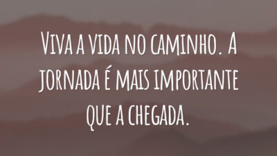 Viva a vida no caminho. A jornada é mais importante que a chegada.