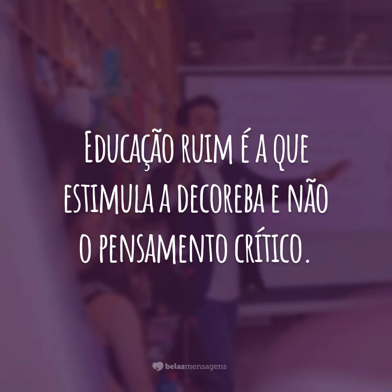 Educação ruim é a que estimula a decoreba e não o pensamento crítico.