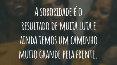 A sororidade é o resultado de muita luta e ainda temos um caminho muito grande pela frente.