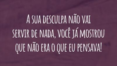 A sua desculpa não vai servir de nada, você já mostrou que não era o que eu pensava!