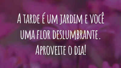 A tarde é um jardim e você uma flor deslumbrante. Aproveite o dia!