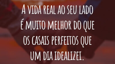 A vida real ao seu lado é muito melhor do que os casais perfeitos que um dia idealizei.