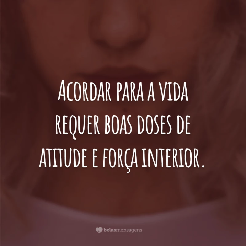 Acordar para a vida requer boas doses de atitude e força interior.