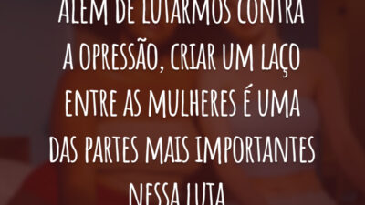 Além de lutarmos contra a opressão, criar um laço entre as mulheres é uma das partes mais importantes nessa luta.