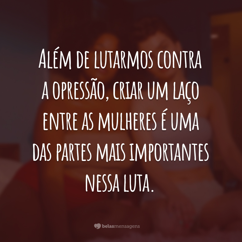 Além de lutarmos contra a opressão, criar um laço entre as mulheres é uma das partes mais importantes nessa luta.