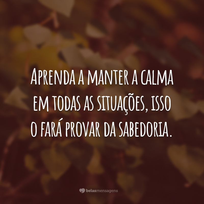 Aprenda a manter a calma em todas as situações, isso o fará provar da sabedoria.