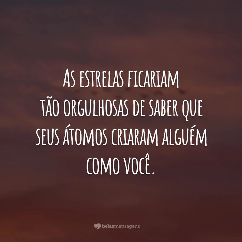 As estrelas ficariam tão orgulhosas de saber que seus átomos criaram alguém como você.