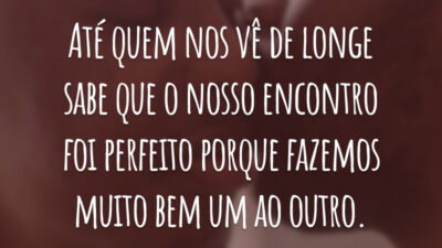Até quem nos vê de longe sabe que o nosso encontro foi perfeito porque fazemos muito bem um ao outro.