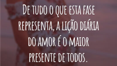 De tudo o que esta fase representa, a lição diária do amor é o maior presente de todos.