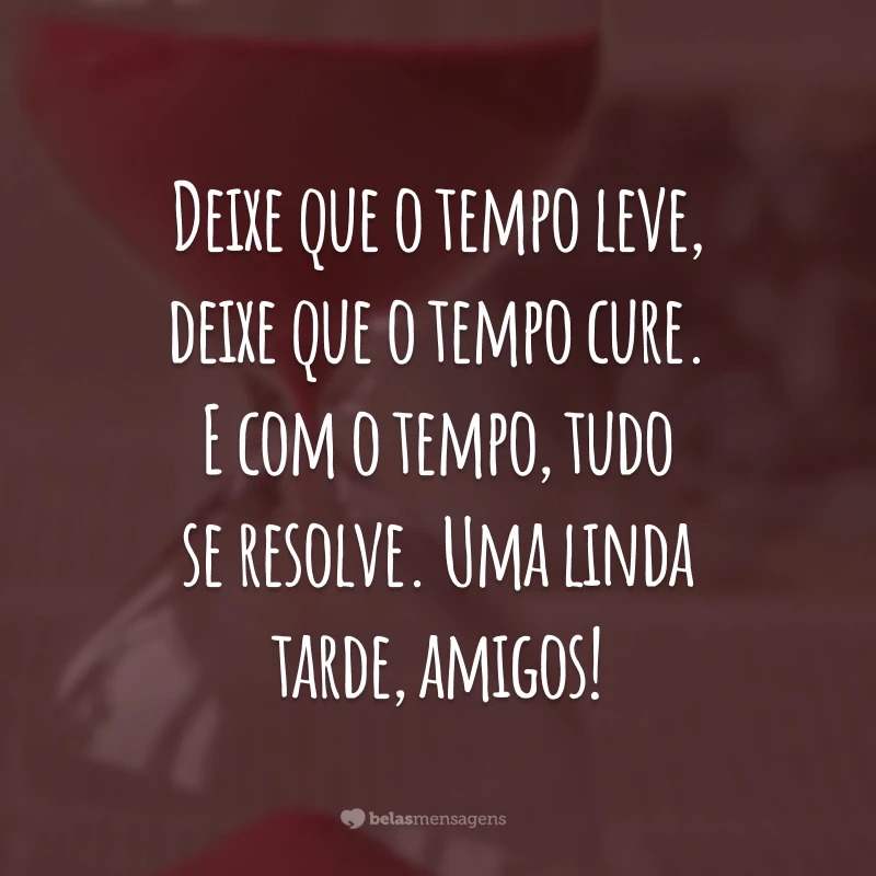 Deixe que o tempo leve, deixe que o tempo cure. E com o tempo, tudo se resolve. Uma linda tarde, amigos!