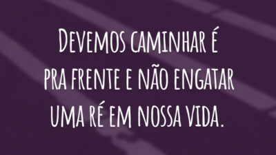 Devemos caminhar é pra frente e não engatar uma ré em nossa vida.