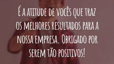 É a atitude de vocês que traz os melhores resultados para a nossa empresa. Obrigado por serem tão positivos!