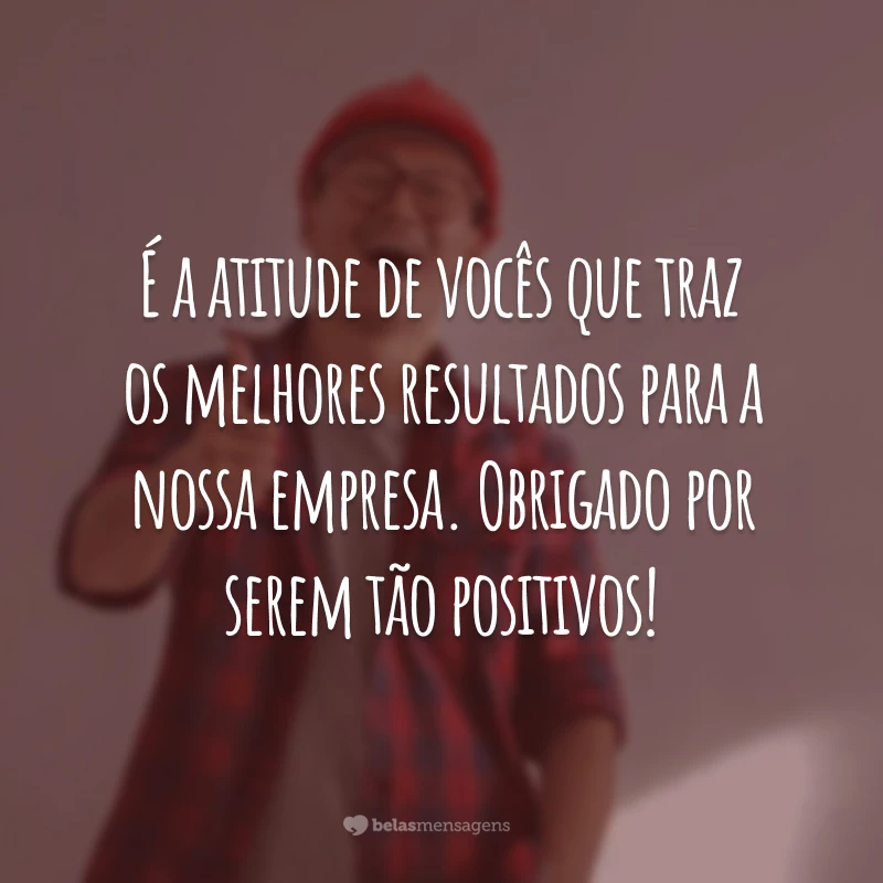 É a atitude de vocês que traz os melhores resultados para a nossa empresa. Obrigado por serem tão positivos!