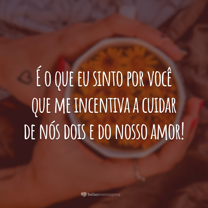 É o que eu sinto por você que me incentiva a cuidar de nós dois e do nosso amor!