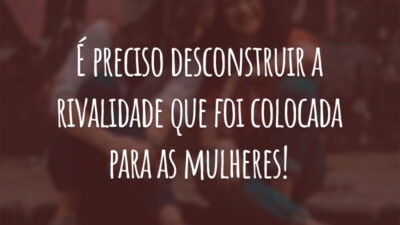 É preciso desconstruir a rivalidade que foi colocada para as mulheres!