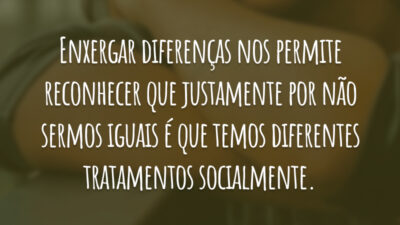 Enxergar diferenças nos permite reconhecer que justamente por não sermos iguais é que temos diferentes tratamentos socialmente.