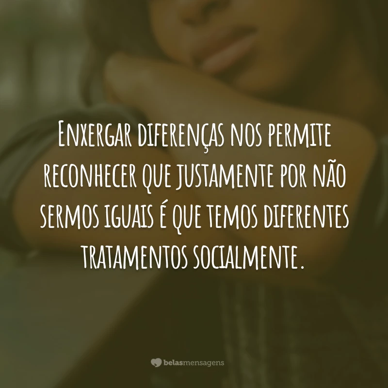 Enxergar diferenças nos permite reconhecer que justamente por não sermos iguais é que temos diferentes tratamentos socialmente.