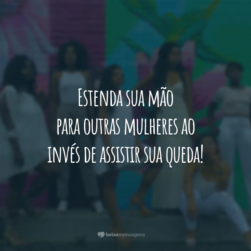 Estenda sua mão para outras mulheres ao invés de assistir sua queda!