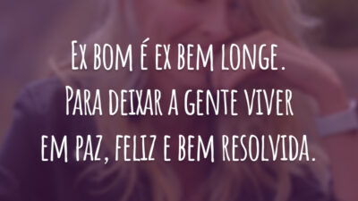 Ex bom é ex bem longe. Para deixar a gente viver em paz, feliz e bem resolvida.