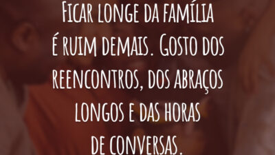 Ficar longe da família é ruim demais. Gosto dos reencontros, dos abraços longos e das horas de conversas.